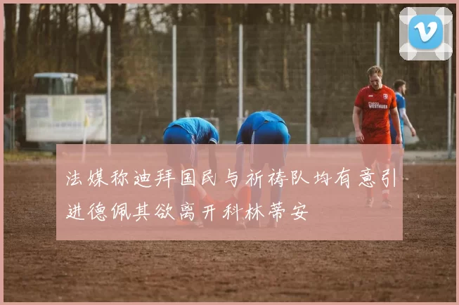 法媒称迪拜国民与祈祷队均有意引进德佩其欲离开科林蒂安