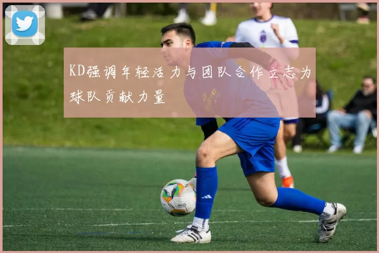 KD强调年轻活力与团队合作立志为球队贡献力量