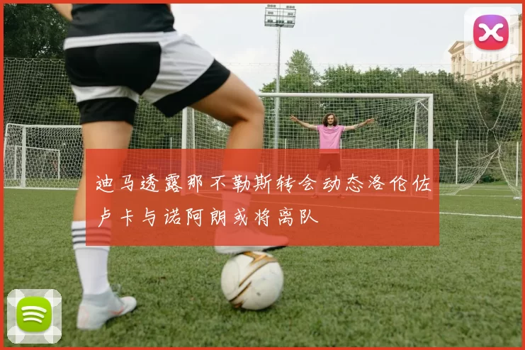迪马透露那不勒斯转会动态洛伦佐卢卡与诺阿朗或将离队
