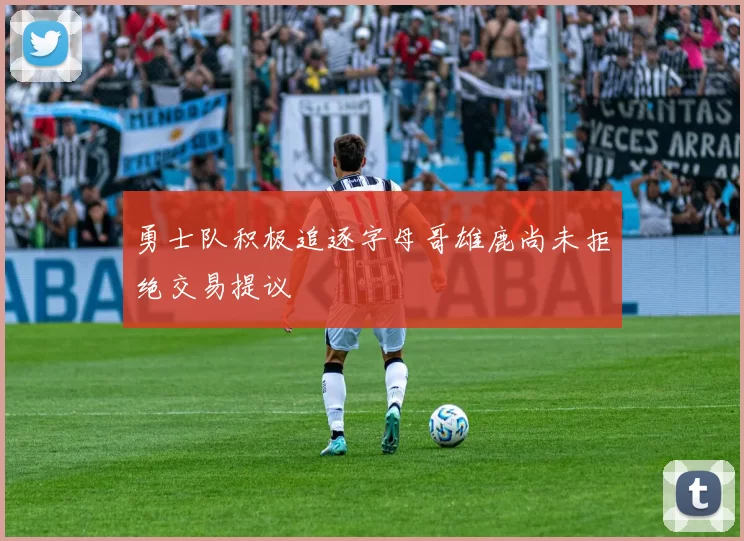 勇士队积极追逐字母哥雄鹿尚未拒绝交易提议