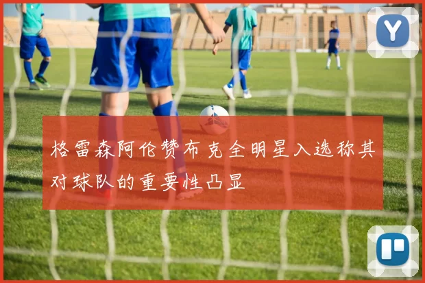 格雷森阿伦赞布克全明星入选称其对球队的重要性凸显